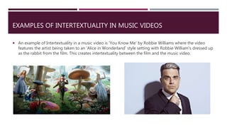 EXAMPLES OF INTERTEXTUALITY IN MUSIC VIDEOS
 An example of Intertextuality in a music video is 'You Know Me' by Robbie Williams where the video
features the artist being taken to an 'Alice in Wonderland' style setting with Robbie William's dressed up
as the rabbit from the film. This creates intertextuality between the film and the music video.
 