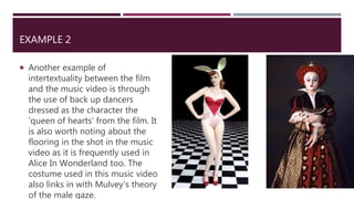 EXAMPLE 2
 Another example of
intertextuality between the film
and the music video is through
the use of back up dancers
dressed as the character the
‘queen of hearts’ from the film. It
is also worth noting about the
flooring in the shot in the music
video as it is frequently used in
Alice In Wonderland too. The
costume used in this music video
also links in with Mulvey’s theory
of the male gaze.
 