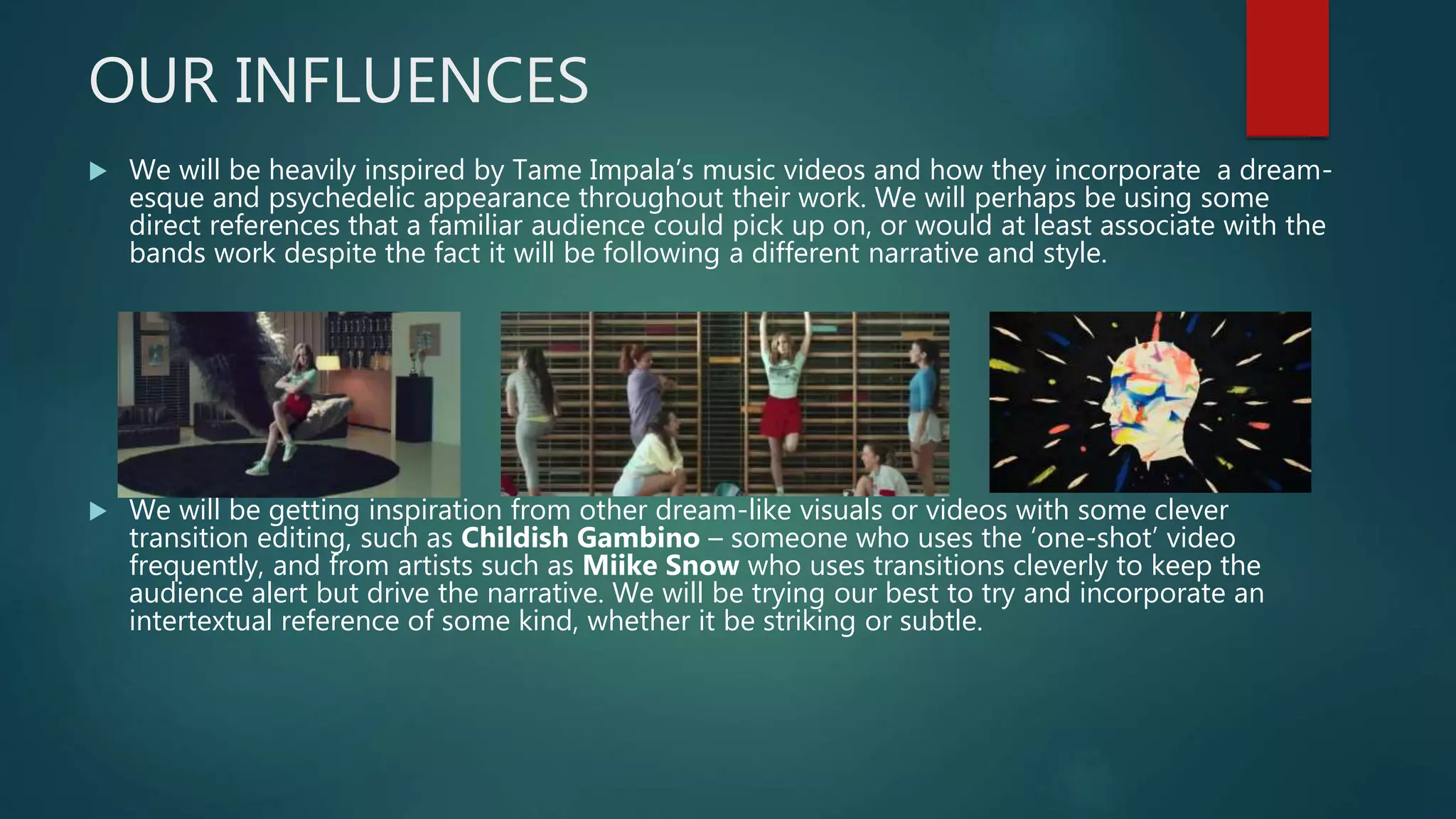 OUR INFLUENCES
 We will be heavily inspired by Tame Impala’s music videos and how they incorporate a dream-
esque and psychedelic appearance throughout their work. We will perhaps be using some
direct references that a familiar audience could pick up on, or would at least associate with the
bands work despite the fact it will be following a different narrative and style.
 We will be getting inspiration from other dream-like visuals or videos with some clever
transition editing, such as Childish Gambino – someone who uses the ‘one-shot’ video
frequently, and from artists such as Miike Snow who uses transitions cleverly to keep the
audience alert but drive the narrative. We will be trying our best to try and incorporate an
intertextual reference of some kind, whether it be striking or subtle.
 