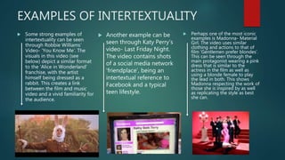 EXAMPLES OF INTERTEXTUALITY
 Some strong examples of
intertextuality can be seen
through Robbie Williams’
Video- ‘You Know Me’. The
visuals in this video (see
below) depict a similar format
to the ‘Alice in Wonderland’
franchise, with the artist
himself being dressed as a
rabbit. This creates a link
between the film and music
video and a vivid familiarity for
the audience.
 Another example can be
seen through Katy Perry’s
video- Last Friday Night.
The video contains shots
of a social media network
‘friendplace’, being an
intertextual reference to
Facebook and a typical
teen lifestyle.
 Perhaps one of the most iconic
examples is Madonna- Material
Girl. The video uses similar
clothing and actions to that of
film ‘Gentlemen prefer blondes’.
This can be seen through the
main protagonist wearing a pink
dress that is similar to the
actress in the film as well as
using a blonde female to play
the lead in both. This shows
Madonna respecting the work of
those she is inspired by as well
as replicating the style as best
she can.
 