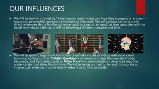 OUR INFLUENCES
 We will be heavily inspired by Tame Impala’s music videos and how they incorporate a dream-
esque and psychedelic appearance throughout their work. We will perhaps be using some
direct references that a familiar audience could pick up on, or would at least associate with the
bands work despite the fact it will be following a different narrative and style.
 We will be getting inspiration from other dream-like visuals or videos with some clever
transition editing, such as Childish Gambino – someone who uses the ‘one-shot’ video
frequently, and from artists such as Miike Snow who uses transitions cleverly to keep the
audience alert but drive the narrative. We will be trying our best to try and incorporate an
intertextual reference of some kind, whether it be striking or subtle.
 