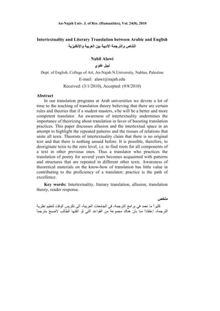 An-Najah Univ. J. of Res. (Humanities), Vol. 24(8), 2010
Intertextuality and Literary Translation between Arabic and English
‫اﻟﺘﻨﺎص‬‫و‬‫اﻷدﺑﻴﺔ‬ ‫اﻟﺘﺮﺟﻤﺔ‬‫واﻹﻧﻜﻠﻴﺰﻳﺔ‬ ‫اﻟﻌﺮﺑﻴﺔ‬ ‫ﺑﻴﻦ‬
Nabil Alawi
‫ﻋﻠﻮي‬ ‫ﻧﺒﻴﻞ‬
Dept. of English, College of Art, An-Najah N.University, Nablus, Palestine
E-mail: alawi@najah.edu
Received: (3/1/2010), Accepted: (9/8/2010)
Abstract
In our translation programs at Arab universities we devote a lot of
time to the teaching of translation theory believing that there are certain
rules and theories that if a student masters, s/he will be a better and more
competent translator. An awareness of intertextuality undermines the
importance of theorizing about translation in favor of boosting translation
practices. This paper discusses allusion and the intertextual space in an
attempt to highlight the repeated patterns and the tissues of relations that
unite all texts. Theorists of intertextuality claim that there is no original
text and that there is nothing unsaid before. It is possible, therefore, to
deoriginate texts to the zero level, i.e. to find roots for all components of
a text in other previous ones. Thus a translator who practices the
translation of poetry for several years becomes acquainted with patterns
and structures that are repeated in different other texts. Awareness of
theoretical materials on the know-how of translation has little value in
contributing to the proficiency of a translator; practice is the path of
excellence.
Key words: Intertextuality, literary translation, allusion, translation
theory, reader response.
‫ﻣﻠﺨﺺ‬
‫اﻟﺘﺮﺟﻤﺔ‬ ‫ﺑﺮاﻣﺞ‬ ‫ﻓﻲ‬ ‫ﻧﻌﻤﺪ‬ ‫ﻣﺎ‬ ً‫ا‬‫آﺜﻴﺮ‬،‫اﻟﺠﺎﻣﻌﺎت‬ ‫ﻓﻲ‬‫اﻟﻌﺮﺑﻴﺔ‬،‫ﻧﻈﺮﻳﺔ‬ ‫ﻟﺘﻌﻠﻴﻢ‬ ‫اﻟﻮﻗﺖ‬ ‫ﺗﻜﺮﻳﺲ‬ ‫اﻟﻰ‬
‫اﻟﺘﺮﺟﻤﺔ‬،‫إ‬‫اﺗﻘﻨ‬ ‫ﻟﻮ‬ ‫اﻟﺘﻲ‬ ‫اﻟﻘﻮاﻋﺪ‬ ‫ﻣﻦ‬ ‫ﻣﺠﻤﻮﻋﺔ‬ ‫هﻨﺎك‬ ‫ﺑﺄن‬ ‫ﻣﻨﺎ‬ ً‫ا‬‫ﻋﺘﻘﺎد‬ً‫ﺎ‬‫ﻣﺘﺮﺟﻤ‬ ‫ﻷﺻﺒﺢ‬ ‫اﻟﻄﺎﻟﺐ‬ ‫ﻬﺎ‬
 