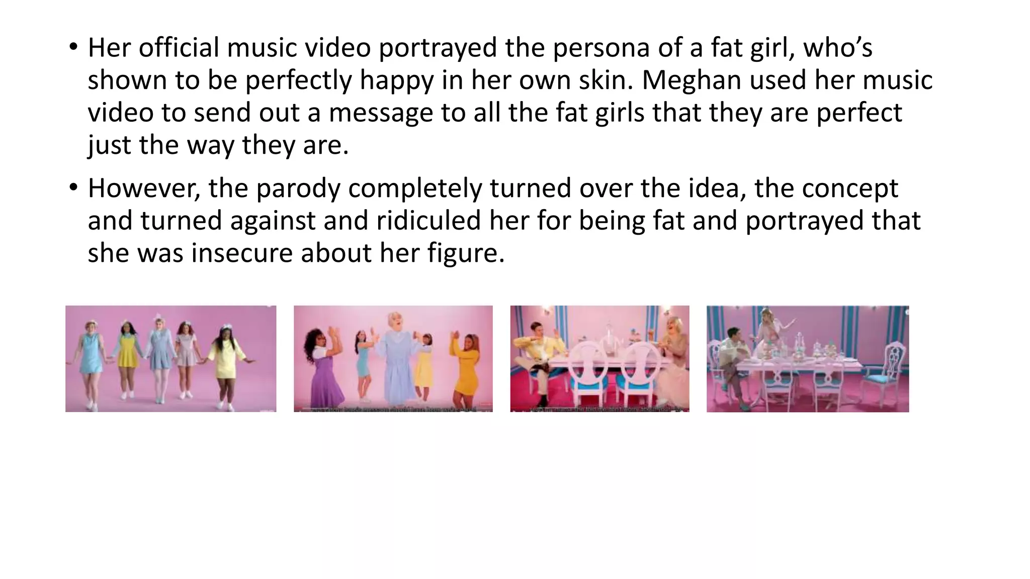 • Her official music video portrayed the persona of a fat girl, who’s
shown to be perfectly happy in her own skin. Meghan used her music
video to send out a message to all the fat girls that they are perfect
just the way they are.
• However, the parody completely turned over the idea, the concept
and turned against and ridiculed her for being fat and portrayed that
she was insecure about her figure.
 