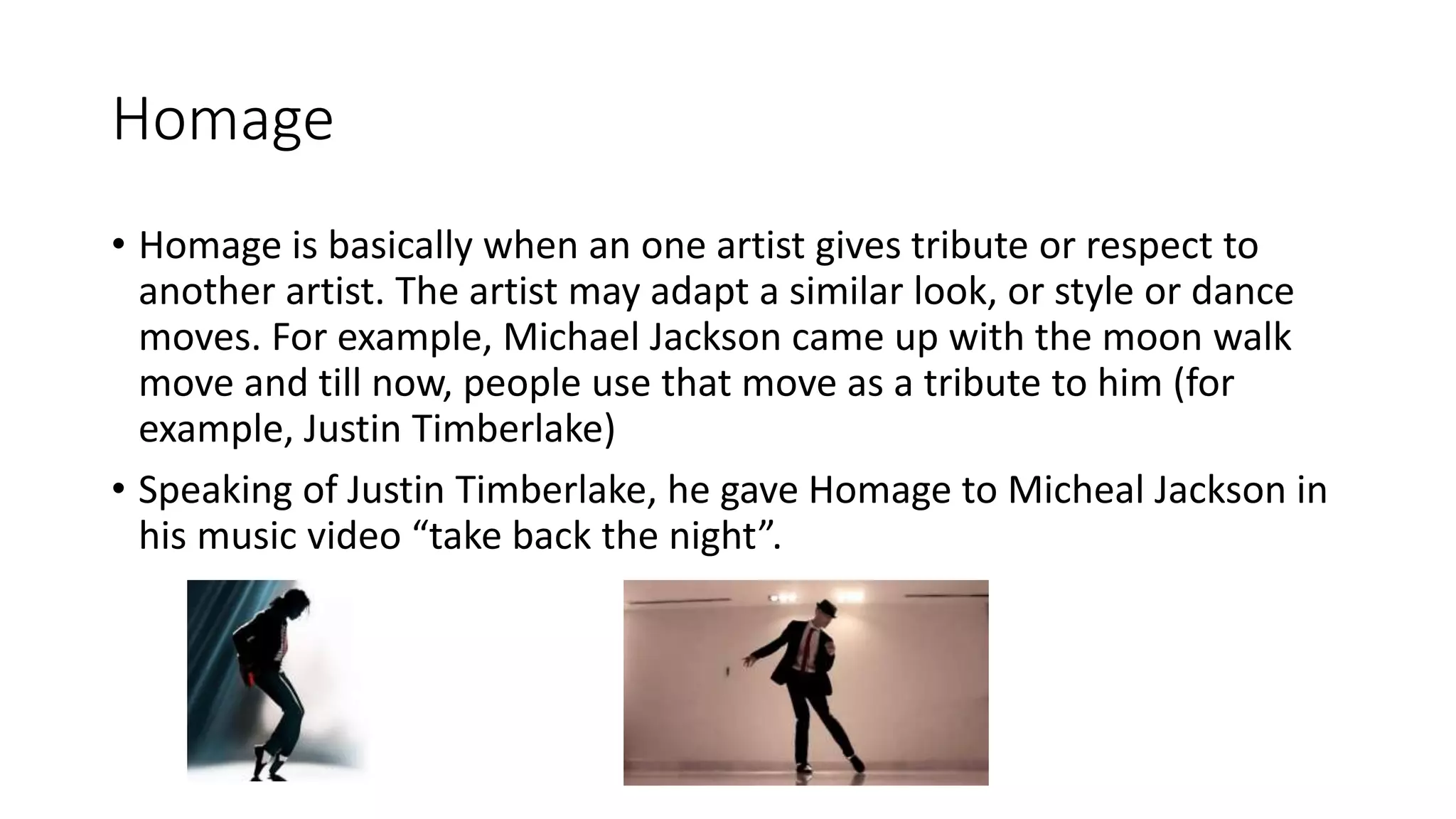 Homage
• Homage is basically when an one artist gives tribute or respect to
another artist. The artist may adapt a similar look, or style or dance
moves. For example, Michael Jackson came up with the moon walk
move and till now, people use that move as a tribute to him (for
example, Justin Timberlake)
• Speaking of Justin Timberlake, he gave Homage to Micheal Jackson in
his music video “take back the night”.
 