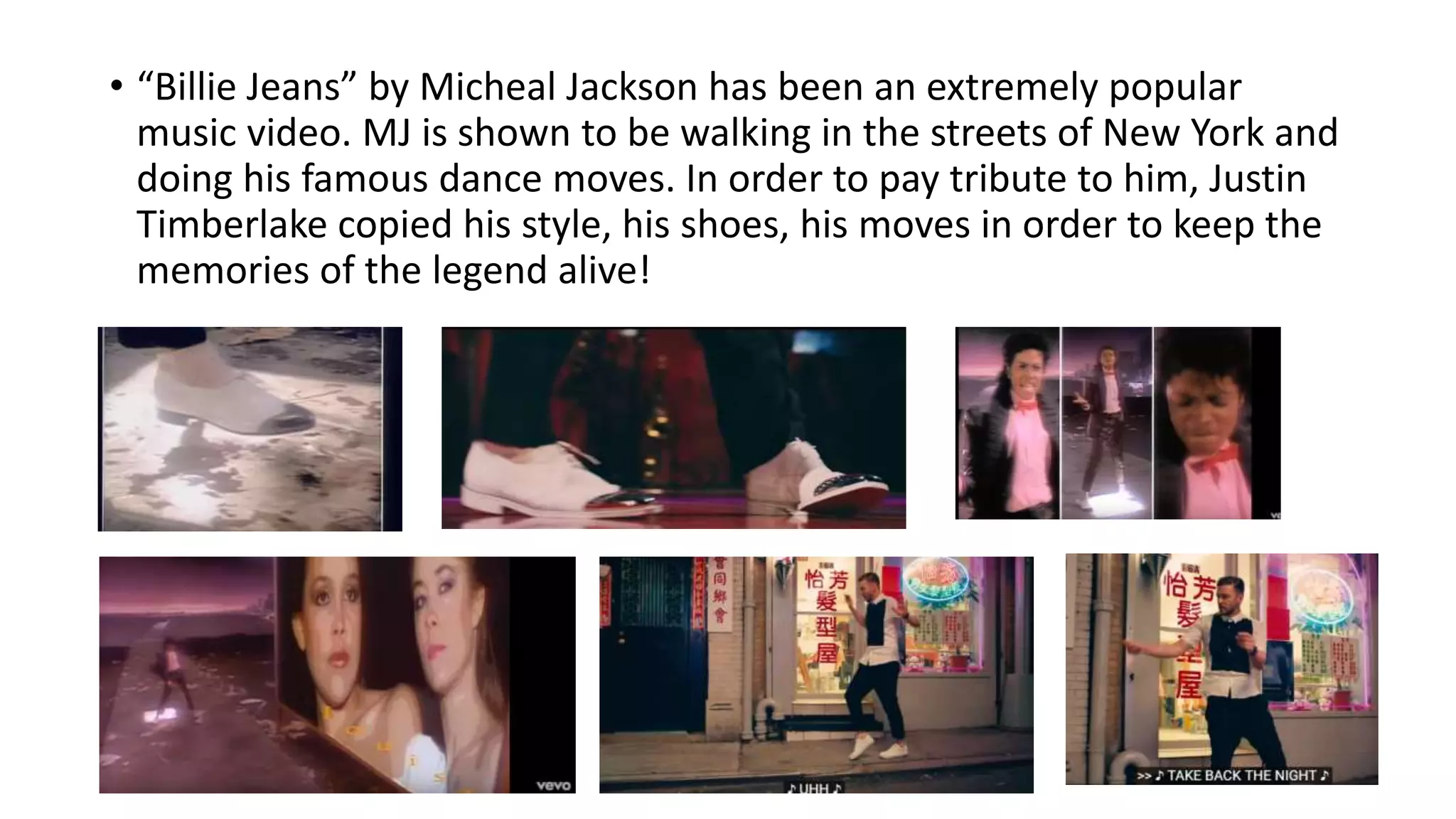 • “Billie Jeans” by Micheal Jackson has been an extremely popular
music video. MJ is shown to be walking in the streets of New York and
doing his famous dance moves. In order to pay tribute to him, Justin
Timberlake copied his style, his shoes, his moves in order to keep the
memories of the legend alive!
 