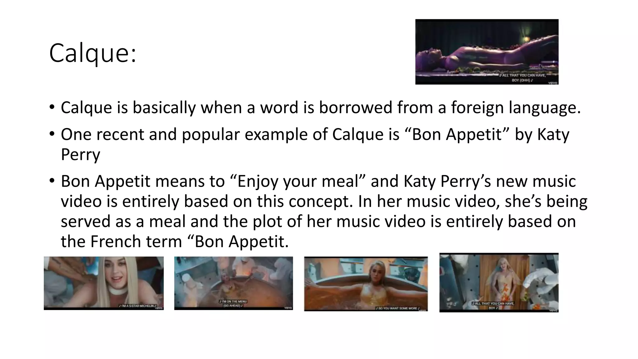 Calque:
• Calque is basically when a word is borrowed from a foreign language.
• One recent and popular example of Calque is “Bon Appetit” by Katy
Perry
• Bon Appetit means to “Enjoy your meal” and Katy Perry’s new music
video is entirely based on this concept. In her music video, she’s being
served as a meal and the plot of her music video is entirely based on
the French term “Bon Appetit.
 