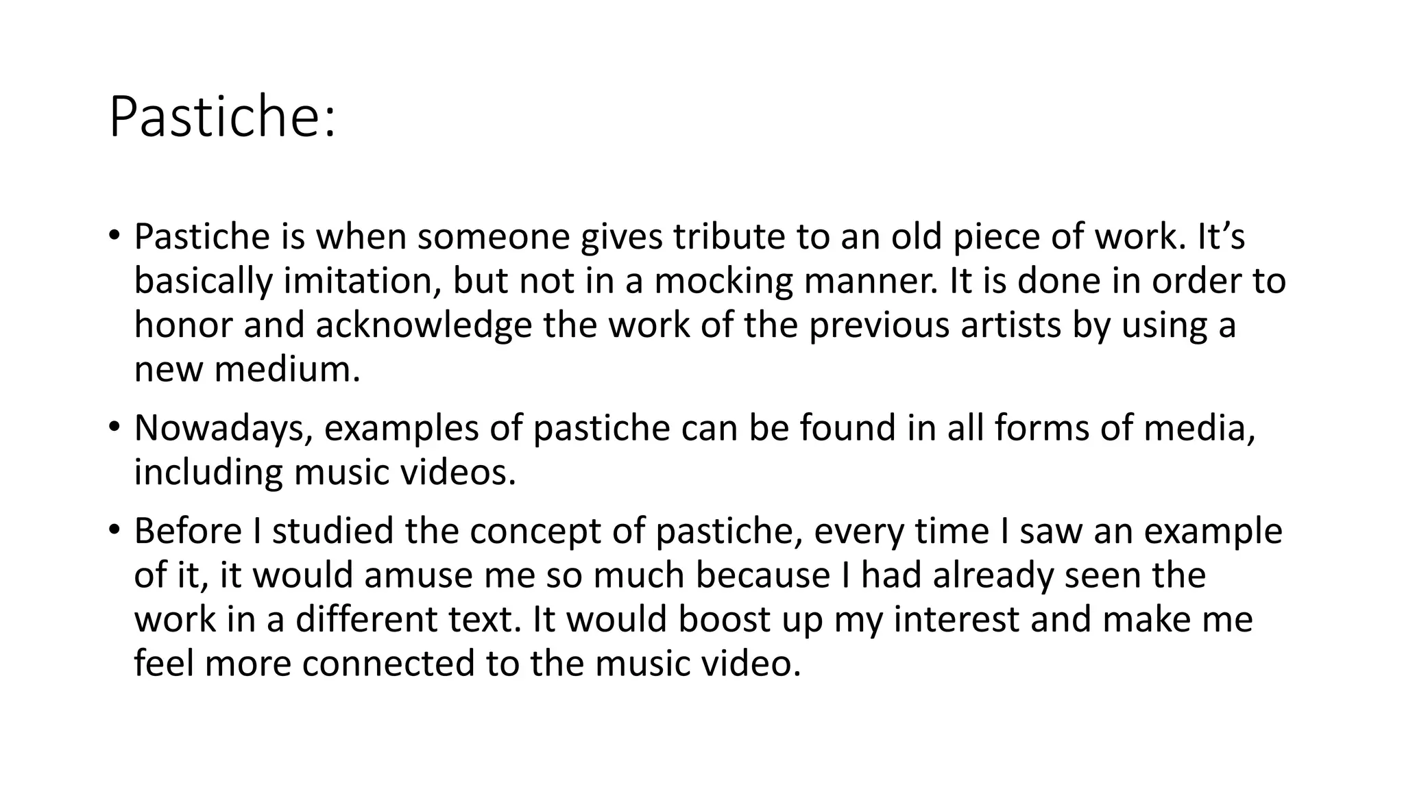 Pastiche:
• Pastiche is when someone gives tribute to an old piece of work. It’s
basically imitation, but not in a mocking manner. It is done in order to
honor and acknowledge the work of the previous artists by using a
new medium.
• Nowadays, examples of pastiche can be found in all forms of media,
including music videos.
• Before I studied the concept of pastiche, every time I saw an example
of it, it would amuse me so much because I had already seen the
work in a different text. It would boost up my interest and make me
feel more connected to the music video.
 
