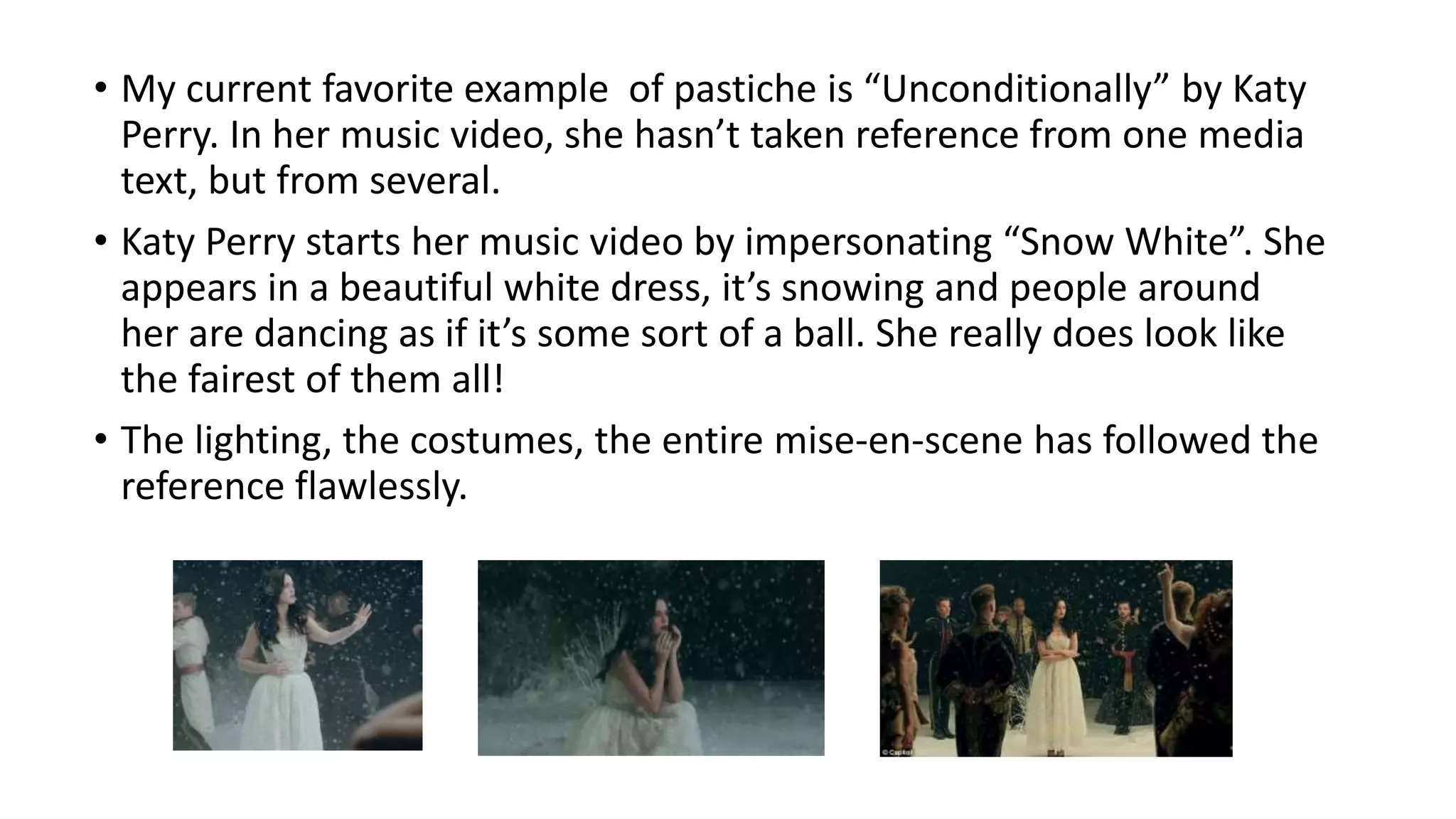 • My current favorite example of pastiche is “Unconditionally” by Katy
Perry. In her music video, she hasn’t taken reference from one media
text, but from several.
• Katy Perry starts her music video by impersonating “Snow White”. She
appears in a beautiful white dress, it’s snowing and people around
her are dancing as if it’s some sort of a ball. She really does look like
the fairest of them all!
• The lighting, the costumes, the entire mise-en-scene has followed the
reference flawlessly.
 