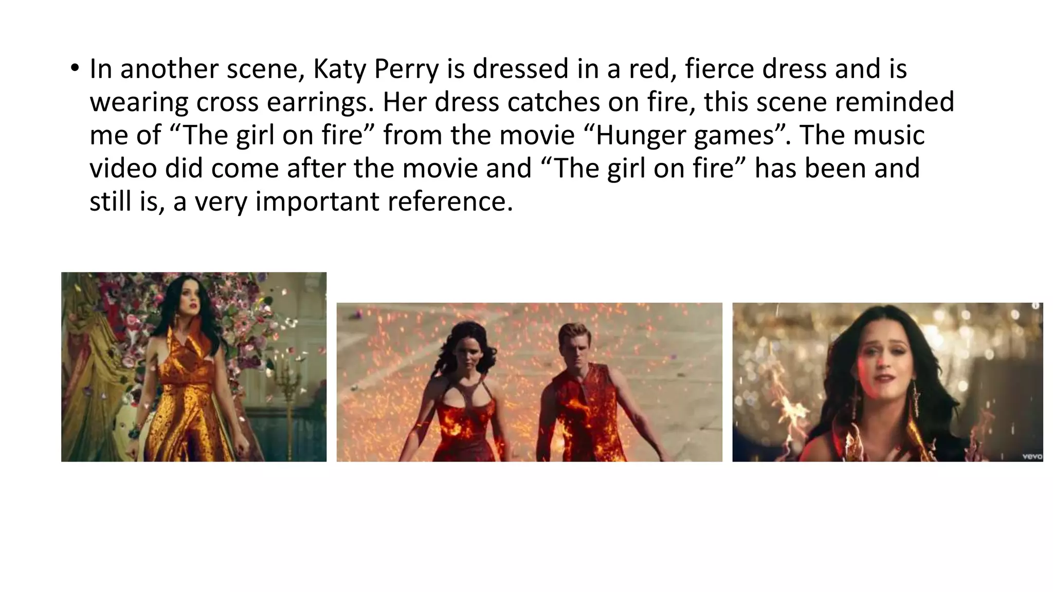 • In another scene, Katy Perry is dressed in a red, fierce dress and is
wearing cross earrings. Her dress catches on fire, this scene reminded
me of “The girl on fire” from the movie “Hunger games”. The music
video did come after the movie and “The girl on fire” has been and
still is, a very important reference.
 