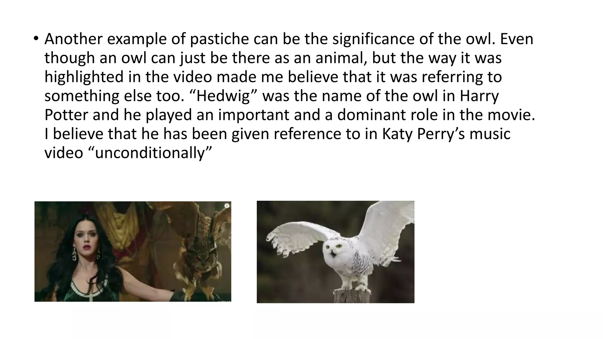 • Another example of pastiche can be the significance of the owl. Even
though an owl can just be there as an animal, but the way it was
highlighted in the video made me believe that it was referring to
something else too. “Hedwig” was the name of the owl in Harry
Potter and he played an important and a dominant role in the movie.
I believe that he has been given reference to in Katy Perry’s music
video “unconditionally”
 