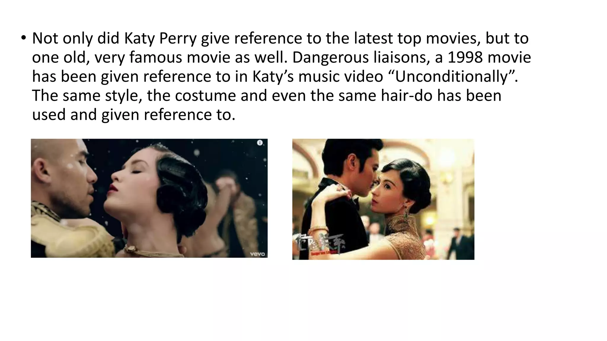 • Not only did Katy Perry give reference to the latest top movies, but to
one old, very famous movie as well. Dangerous liaisons, a 1998 movie
has been given reference to in Katy’s music video “Unconditionally”.
The same style, the costume and even the same hair-do has been
used and given reference to.
 