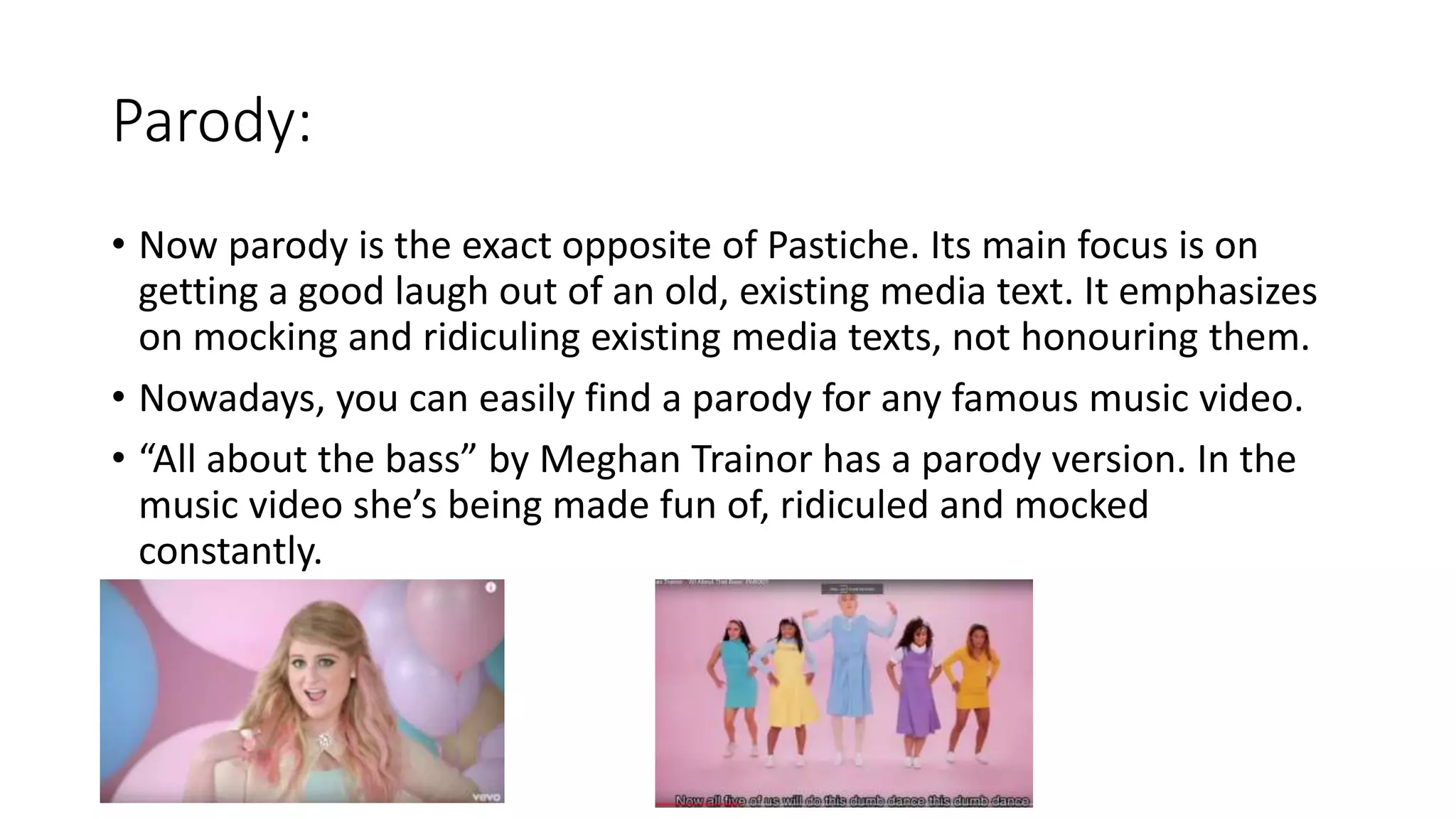 Parody:
• Now parody is the exact opposite of Pastiche. Its main focus is on
getting a good laugh out of an old, existing media text. It emphasizes
on mocking and ridiculing existing media texts, not honouring them.
• Nowadays, you can easily find a parody for any famous music video.
• “All about the bass” by Meghan Trainor has a parody version. In the
music video she’s being made fun of, ridiculed and mocked
constantly.
 