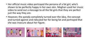 • Her official music video portrayed the persona of a fat girl, who’s
shown to be perfectly happy in her own skin. Meghan used her music
video to send out a message to all the fat girls that they are perfect
just the way they are.
• However, the parody completely turned over the idea, the concept
and turned against and ridiculed her for being fat and portrayed that
she was insecure about her figure.
 