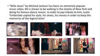 • “Billie Jeans” by Micheal Jackson has been an extremely popular
music video. MJ is shown to be walking in the streets of New York and
doing his famous dance moves. In order to pay tribute to him, Justin
Timberlake copied his style, his shoes, his moves in order to keep the
memories of the legend alive!
 