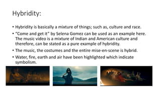 Hybridity:
• Hybridity is basically a mixture of things; such as, culture and race.
• “Come and get it” by Selena Gomez can be used as an example here.
The music video is a mixture of Indian and American culture and
therefore, can be stated as a pure example of hybridity.
• The music, the costumes and the entire mise-en-scene is hybrid.
• Water, fire, earth and air have been highlighted which indicate
symbolism.
 