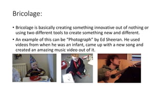 Bricolage:
• Bricolage is basically creating something innovative out of nothing or
using two different tools to create something new and different.
• An example of this can be “Photograph” by Ed Sheeran. He used
videos from when he was an infant, came up with a new song and
created an amazing music video out of it.
 
