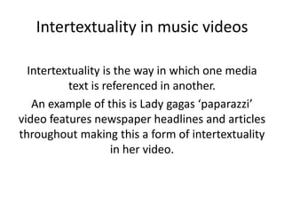 Intertextuality in music videos

  Intertextuality is the way in which one media
          text is referenced in another.
   An example of this is Lady gagas ‘paparazzi’
video features newspaper headlines and articles
throughout making this a form of intertextuality
                    in her video.
 