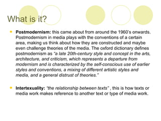 What is it?
   Postmodernism: this came about from around the 1960’s onwards.
    Postmodernism in media plays with the conventions of a certain
    area, making us think about how they are constructed and maybe
    even challenge theories of the media. The oxford dictionary defines
    postmodernism as “a late 20th-century style and concept in the arts,
    architecture, and criticism, which represents a departure from
    modernism and is characterized by the self-conscious use of earlier
    styles and conventions, a mixing of different artistic styles and
    media, and a general distrust of theories.”

   Intertexuality: “the relationship between texts” , this is how texts or
    media work makes reference to another text or type of media work.
 