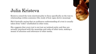 Julia Kristeva
Kristeva coined the term intertextuality to focus specifically on the text to
relationships within semionics (the study of how signs derive meaning).
She’s basically saying that an audiences understanding of a text is usually
taken from “codes” established in other texts.
She suggests that every text is not just an isolated entity and they are
actually interlaced with the meanings and codes of other texts, making a
mosaic of allusions and references to other media.
 