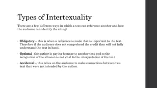 Types of Intertexuality
There are a few different ways in which a text can reference another and how
the audience can identify the citing:
• Obligatory – this is when a reference is made that is important to the text.
Therefore if the audience does not comprehend the credit they will not fully
understand the text in hand.
• Optional –the author is paying homage to another text and so the
recognition of the allusion is not vital to the interpretation of the text
• Accidental – this relies on the audience to make connections between two
text that were not intended by the author.
 
