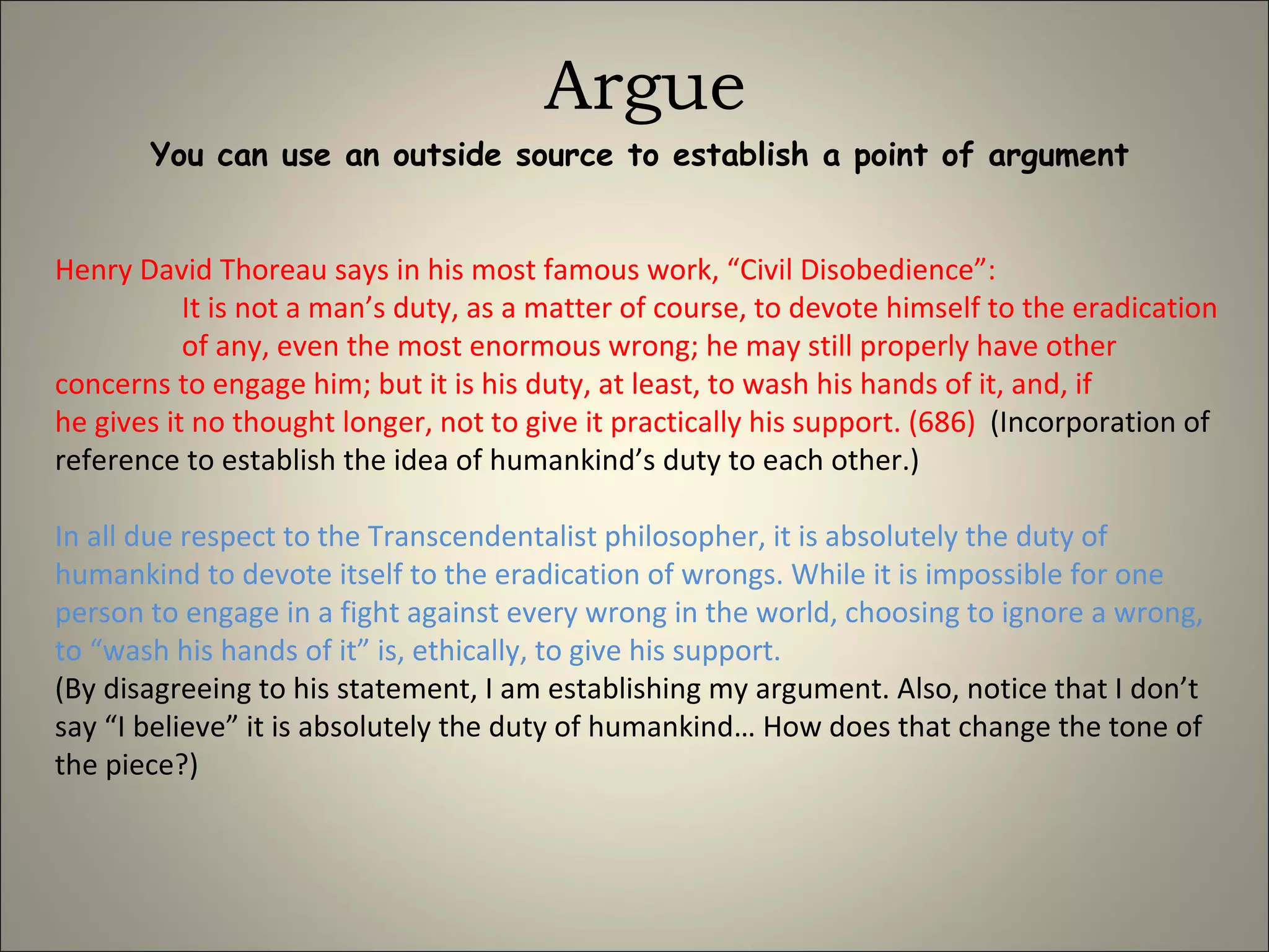 Argue You can use an outside source to establish a point of argument Henry David Thoreau says in his most famous work, “Civil Disobedience”: It is not a man’s duty, as a matter of course, to devote himself to the eradication  of any, even the most enormous wrong; he may still properly have other  concerns to engage him; but it is his duty, at least, to wash his hands of it, and, if  he gives it no thought longer, not to give it practically his support. (686)   (Incorporation of reference to establish the idea of humankind’s duty to each other.) In all due respect to the Transcendentalist philosopher, it is absolutely the duty of humankind to devote itself to the eradication of wrongs. While it is impossible for one person to engage in a fight against every wrong in the world, choosing to ignore a wrong, to “wash his hands of it” is, ethically, to give his support.  (By disagreeing to his statement, I am establishing my argument. Also, notice that I don’t say “I believe” it is absolutely the duty of humankind… How does that change the tone of the piece?) 
