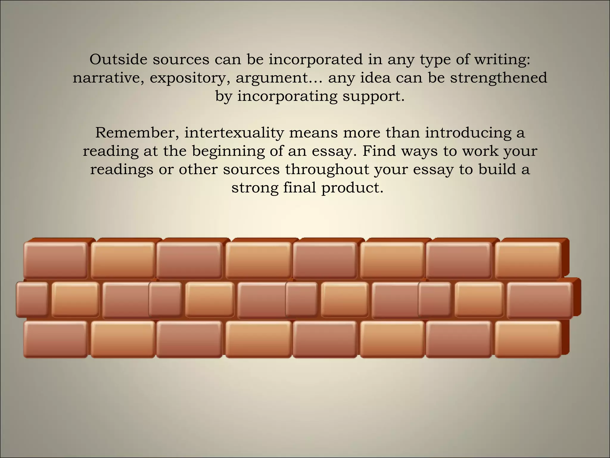 Outside sources can be incorporated in any type of writing: narrative, expository, argument… any idea can be strengthened by incorporating support. Remember, intertexuality means more than introducing a reading at the beginning of an essay. Find ways to work your readings or other sources throughout your essay to build a strong final product.  