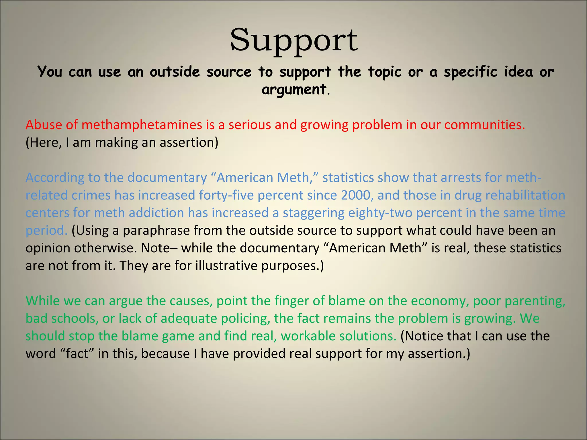 Support You can use an outside source to support the topic or a specific idea or argument . Abuse of methamphetamines is a serious and growing problem in our communities.   (Here, I am making an assertion) According to the documentary “American Meth,” statistics show that arrests for meth-related crimes has increased forty-five percent since 2000, and those in drug rehabilitation centers for meth addiction has increased a staggering eighty-two percent in the same time period.  (Using a paraphrase from the outside source to support what could have been an opinion otherwise. Note– while the documentary “American Meth” is real, these statistics are not from it. They are for illustrative purposes.) While we can argue the causes, point the finger of blame on the economy, poor parenting, bad schools, or lack of adequate policing, the fact remains the problem is growing. We should stop the blame game and find real, workable solutions.  (Notice that I can use the word “fact” in this, because I have provided real support for my assertion.) 