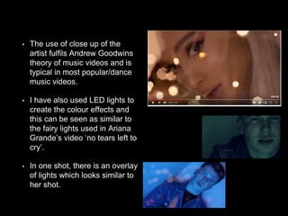 • The use of close up of the
artist fulfils Andrew Goodwins
theory of music videos and is
typical in most popular/dance
music videos.
• I have also used LED lights to
create the colour effects and
this can be seen as similar to
the fairy lights used in Ariana
Grande’s video ‘no tears left to
cry’.
• In one shot, there is an overlay
of lights which looks similar to
her shot.