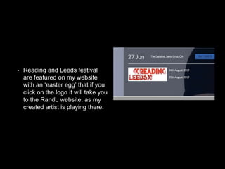 • Reading and Leeds festival
are featured on my website
with an ‘easter egg’ that if you
click on the logo it will take you
to the RandL website, as my
created artist is playing there.