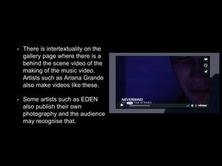 • There is intertextuality on the
gallery page where there is a
behind the scene video of the
making of the music video.
Artists such as Ariana Grande
also make videos like these.
• Some artists such as EDEN
also publish their own
photography and the audience
may recognise that.