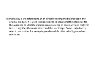 Intertexuality is the referencing of an already existing media product in the
original product. It is used in music videos to keep something familiar for
the audience to identify and also create a sense of continuity and reality in
texts. It signifies the music video and the star image. Some texts directly
refer to each other for example parodies while others don't give a direct
reference.
 