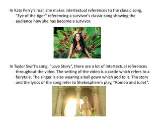In Katy Perry's roar, she makes intertextual references to the classic song,
"Eye of the tiger" referencing a survivor's classic song showing the
audience how she has become a survivor.
In Taylor Swift’s song, “Love Story”, there are a lot of intertextual references
throughout the video. The setting of the video is a castle which refers to a
fairytale. The singer is also wearing a ball gown which add to it. The story
and the lyrics of the song refer to Shekesphere’s play, “Romeo and Juliet”.
 