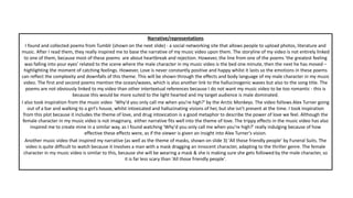 Narrative/representations
I found and collected poems from Tumblr (shown on the next slide) - a social networking site that allows people to upload photos, literature and
music. After I read them, they really inspired me to base the narrative of my music video upon them. The storyline of my video is not entirely linked
to one of them, because most of these poems are about heartbreak and rejection. However, the line from one of the poems ‘the greatest feeling
was falling into your eyes’ related to the scene where the male character in my music video is the bed one minute, then the next he has moved –
highlighting the moment of catching feelings. However, Love is never constantly positive and happy whilst it lasts so the emotions in these poems
can reflect the complexity and downfalls of this theme. This will be shown through the effects and body language of my male character in my music
video. The first and second poems mention the ocean/waves, which is also another link to the hallucinogenic waves but also to the song title. The
poems are not obviously linked to my video than other intertextual references because I do not want my music video to be too romantic - this is
because this would be more suited to the light hearted and my target audience is male dominated.
I also took inspiration from the music video ‘Why'd you only call me when you're high?' by the Arctic Monkeys. The video follows Alex Turner going
out of a bar and walking to a girl's house, whilst intoxicated and hallucinating visions of her, but she isn't present at the time. I took inspiration
from this plot because it includes the theme of love, and drug intoxication is a good metaphor to describe the power of love we feel. Although the
female character in my music video is not imaginary, either narrative fits well into the theme of love. The trippy effects in the music video has also
inspired me to create mine in a similar way, as I found watching 'Why'd you only call me when you're high?' really indulging because of how
effective these effects were, as if the viewer is given an insight into Alex Turner's vision.
Another music video that inspired my narrative (as well as the theme of masks, shown on slide 3) 'All those friendly people' by Funeral Suits. The
video is quite difficult to watch because it involves a man with a mask dragging an innocent character, adapting to the thriller genre. The female
character in my music video is similar to this, because she will be wearing a mask & she is making sure she gets followed by the male character, so
it is far less scary than 'All those friendly people'.
 