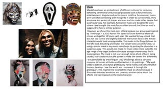 Masks
Masks have been an embodiment of different cultures for centuries,
beholding ceremonial and practical purposes such as for protection,
entertainment, disguise and performance. In Africa, for example, masks
were used for connecting with the spirits in order to cure sickness. They
also come in a variety of shapes and sizes and can make other people feel
a particular way. For example, halloween masks are designed to scare
others – we brought the mask for our video around that time so ours is
supposed to have a similar purpose.
However, we chose this mask over others because our group was inspired
by ‘The Purge’ – a 2013 horror film based in future America where all
crimes are legal for 12 hours each year. We wanted to buy a mask that
was not too surreal and slightly distorted the human face so the female
character would look unrecognisable. The masks in the Purge (shown on
the left) look disturbing and makes the viewer looks uncomfortable, so
using a similar mask in my music video helps to portray the character in a
suspicious way. This would also make my music video more suited to the
age range of my target audience because younger viewers may find it
inappropriate. The mask is not scary enough to be afraid of harm being
caused, but it certainly has the power to make the viewer feel differently.
I was stimulated by artist Miguel Leal, who brings about a sarcastic
response to human attitudes and behaviour in his paintings - “My work
seeks to satirize, and stylize grotesquely ironic reality and behaviors that
humans develop. I see the world and I represent it through the
grotesque“. This inspired me to select the mask we chose because it
illustrates distorted emotions and creates a sinister satire about the
effects she has imposed on the male character.
 