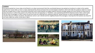 Locations
Our group wanted our music video to be filmed in an urban environment than the countryside because we wanted our locations to relate to the realistic
aspect of our music video, as love is a topic experienced by almost everyone that can also happen anywhere, which will make the audience relate to it more.
We also thought that an urban environment would be more suited towards my target audience because younger people are more familiar to those kind of
places because it is where they spend a lot of their free time and education in. Therefore, I was inspired by the British television drama ‘Skins’, which looks
into the lives of teenagers in their 2 years of sixth form who are suffering from substance abuse & mental illnesses, as well as teenage pregnancies and
sexuality. Because of these narratives, the television series is set in Bristol and the neighbourhood of the teenagers, meaning that the locations we chose for
our music video are similar to the ones in Skins.
 