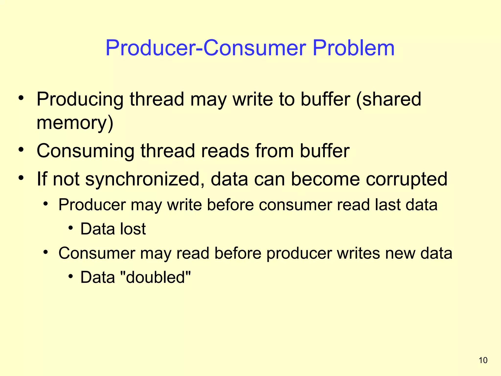 Producer-Consumer Problem

• Producing thread may write to buffer (shared
  memory)
• Consuming thread reads from buffer
• If not synchronized, data can become corrupted
  • Producer may write before consumer read last data
     • Data lost
  • Consumer may read before producer writes new data
     • Data "doubled"



                                                        10
 