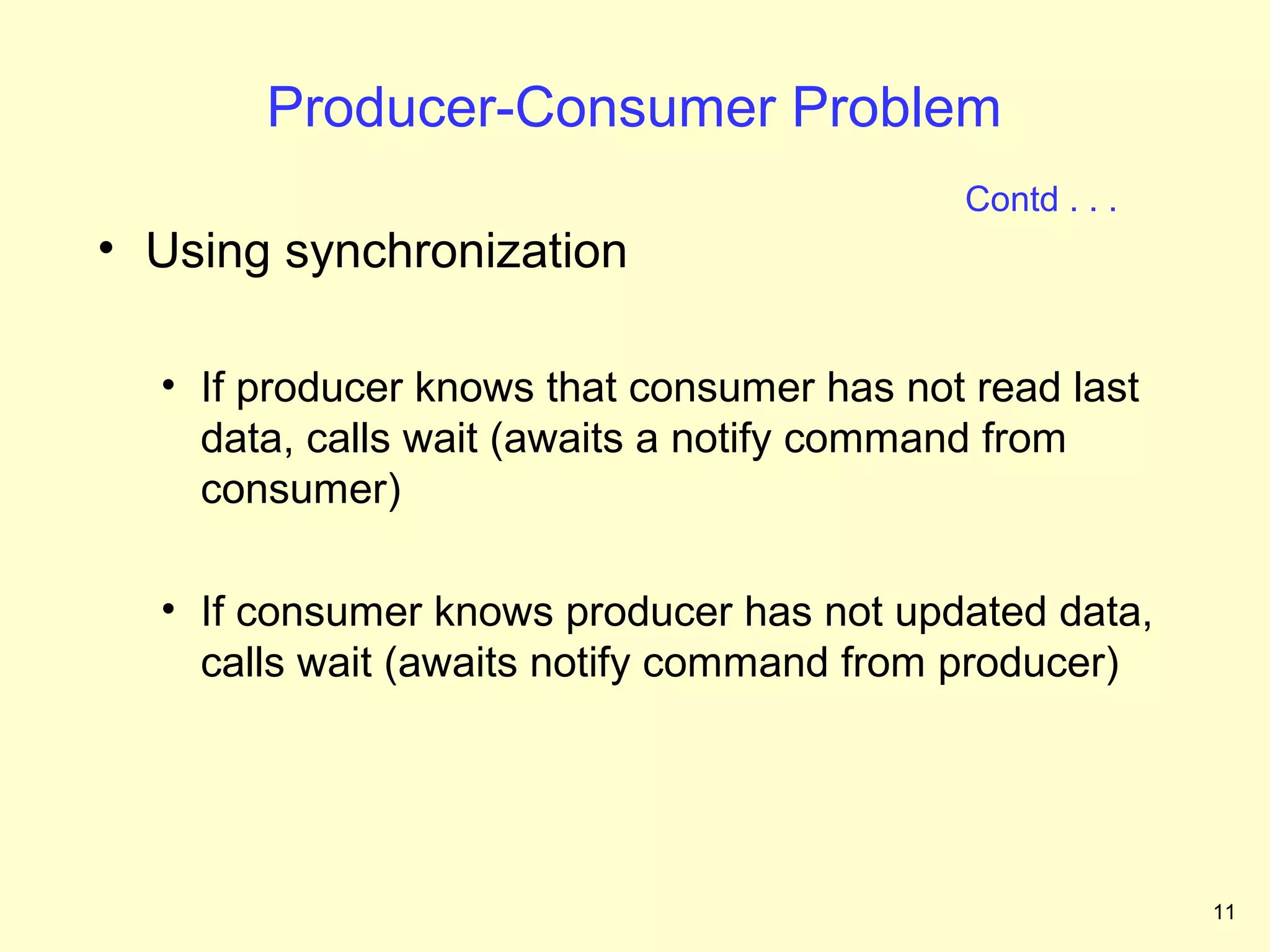 Producer-Consumer Problem
                                           Contd . . .
• Using synchronization

  • If producer knows that consumer has not read last
    data, calls wait (awaits a notify command from
    consumer)

  • If consumer knows producer has not updated data,
    calls wait (awaits notify command from producer)




                                                         11
 