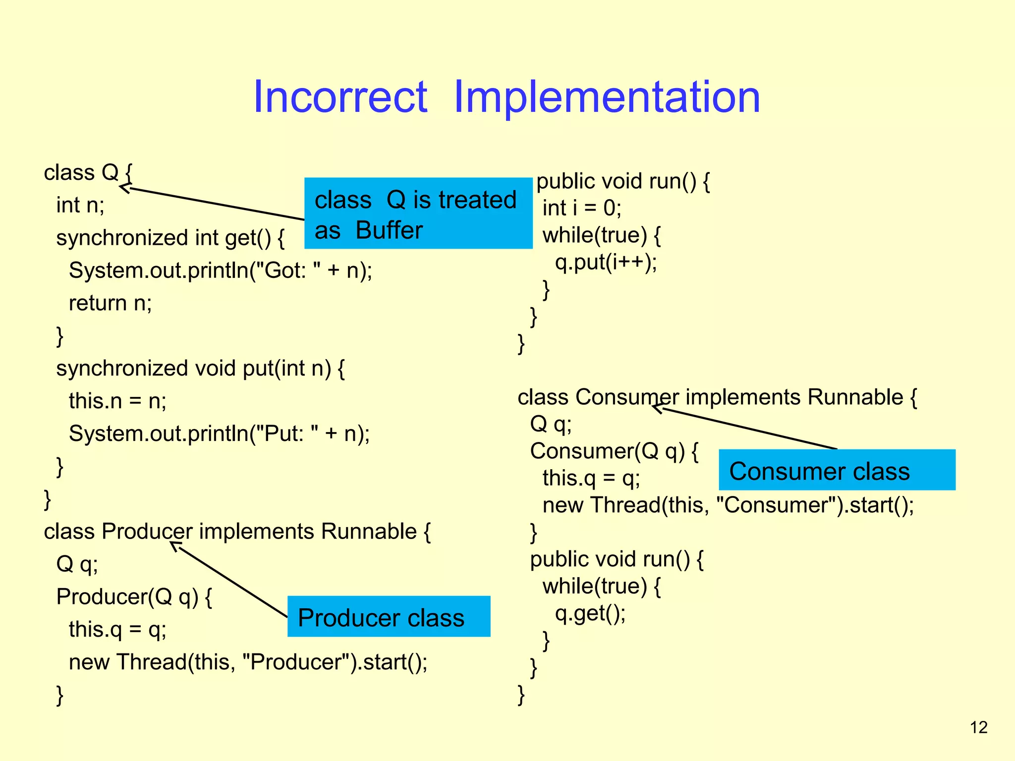 Incorrect Implementation
class Q {                                         public void run() {
  int n;                     class Q is treated int i = 0;
  synchronized int get() { as Buffer               while(true) {
    System.out.println("Got: " + n);                 q.put(i++);
                                                   }
    return n;
                                                 }
  }                                            }
  synchronized void put(int n) {
    this.n = n;                                class Consumer implements Runnable {
    System.out.println("Put: " + n);             Q q;
                                                 Consumer(Q q) {
  }                                                                   Consumer class
                                                   this.q = q;
}                                                  new Thread(this, "Consumer").start();
class Producer implements Runnable {             }
  Q q;                                           public void run() {
  Producer(Q q) {                                  while(true) {
                           Producer class            q.get();
    this.q = q;                                    }
    new Thread(this, "Producer").start();        }
  }                                            }
                                                                                           12
 