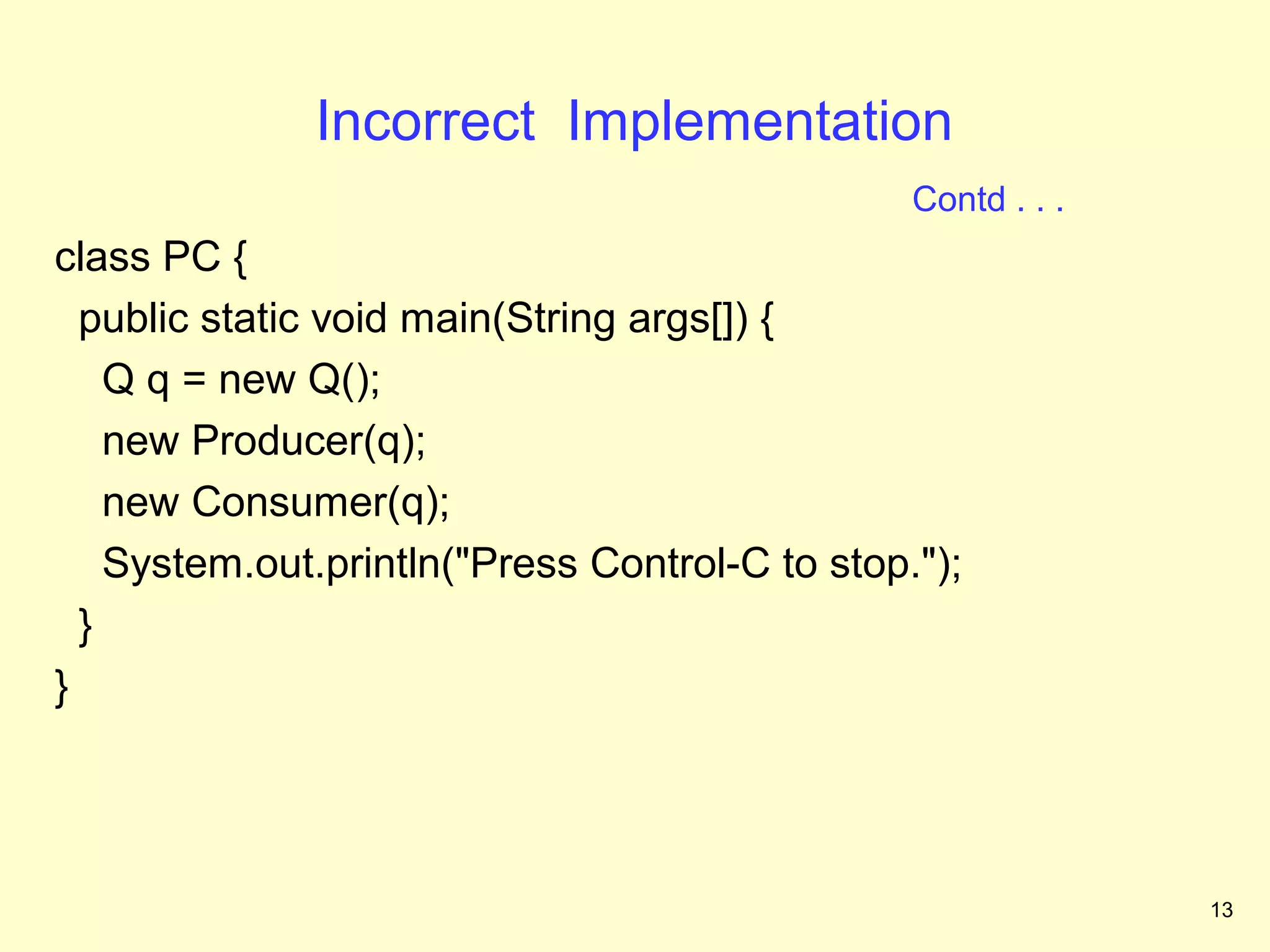 Incorrect Implementation
                                                Contd . . .
class PC {
  public static void main(String args[]) {
    Q q = new Q();
    new Producer(q);
    new Consumer(q);
    System.out.println("Press Control-C to stop.");
  }
}




                                                              13
 