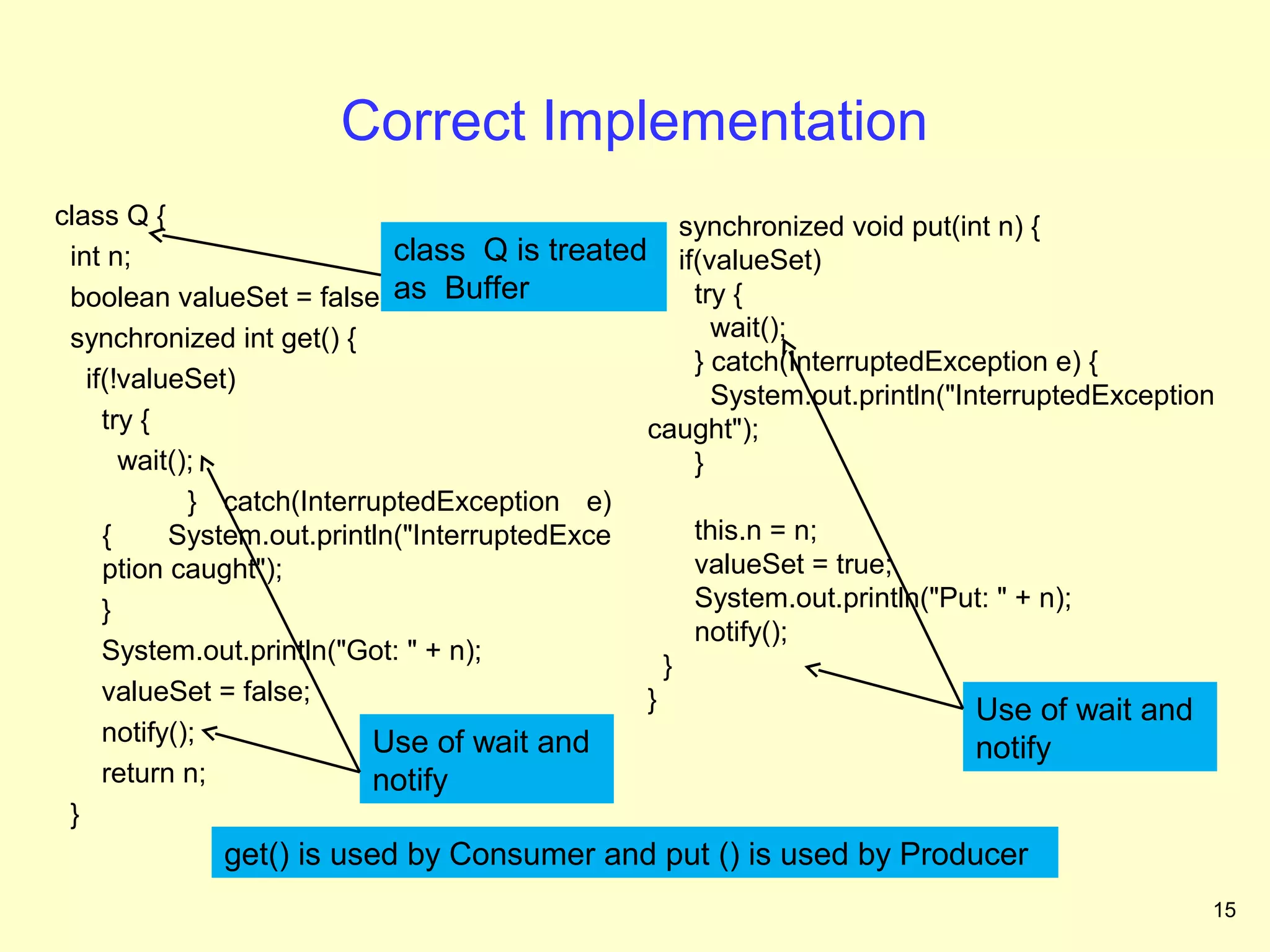 Correct Implementation
class Q {                                          synchronized void put(int n) {
 int n;                      class Q is treated if(valueSet)
 boolean valueSet = false; as Buffer                try {
 synchronized int get() {                             wait();
                                                    } catch(InterruptedException e) {
   if(!valueSet)
                                                      System.out.println("InterruptedException
     try {                                     caught");
       wait();                                      }
             } catch(InterruptedException e)
     {     System.out.println("InterruptedExce      this.n = n;
     ption caught");                                valueSet = true;
     }                                              System.out.println("Put: " + n);
                                                    notify();
     System.out.println("Got: " + n);
                                                 }
     valueSet = false;                         }                            Use of wait and
     notify();             Use of wait and                                  notify
     return n;             notify
 }
             get() is used by Consumer and put () is used by Producer
                                                                                             15
 
