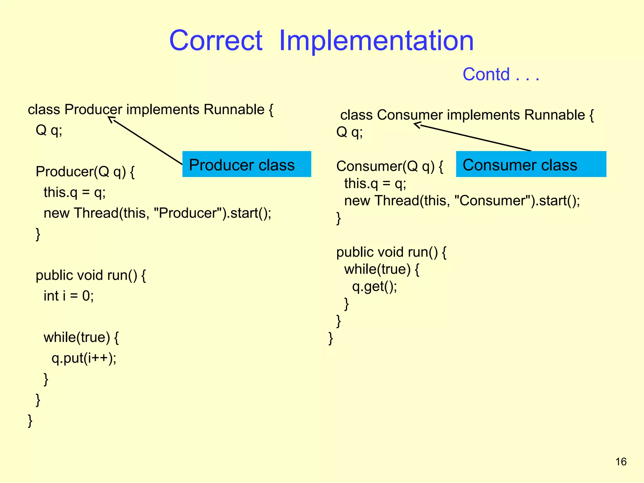 Correct Implementation
                                                                        Contd . . .
class Producer implements Runnable {              class Consumer implements Runnable {
 Q q;                                             Q q;

    Producer(Q q) {         Producer class        Consumer(Q q) { Consumer class
                                                    this.q = q;
      this.q = q;
                                                    new Thread(this, "Consumer").start();
      new Thread(this, "Producer").start();       }
    }
                                                  public void run() {
    public void run() {                             while(true) {
                                                      q.get();
     int i = 0;
                                                    }
                                                  }
        while(true) {                         }
          q.put(i++);
        }
    }
}

                                                                                            16
 