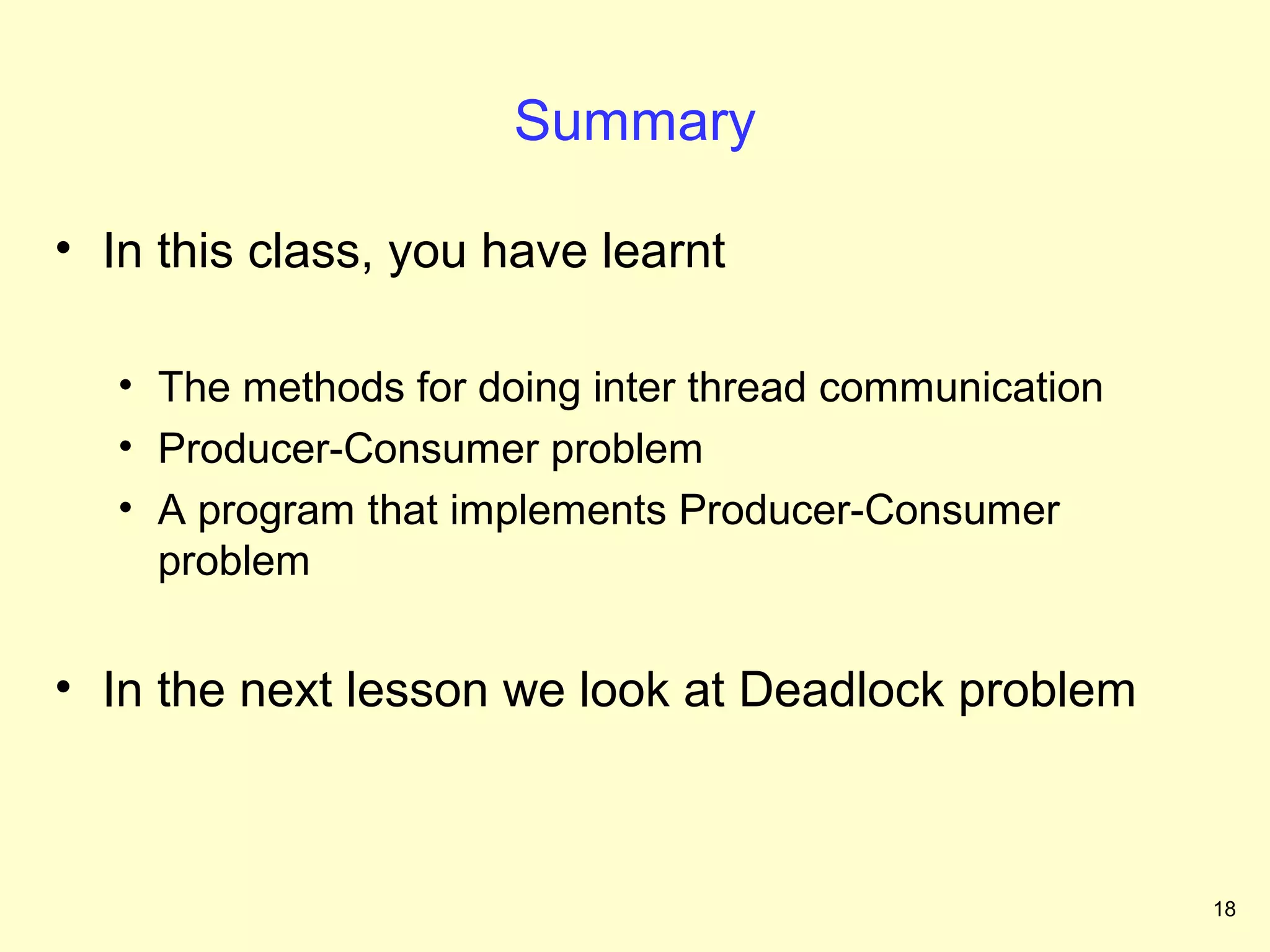 Summary

• In this class, you have learnt

   • The methods for doing inter thread communication
   • Producer-Consumer problem
   • A program that implements Producer-Consumer
     problem


• In the next lesson we look at Deadlock problem



                                                        18
 