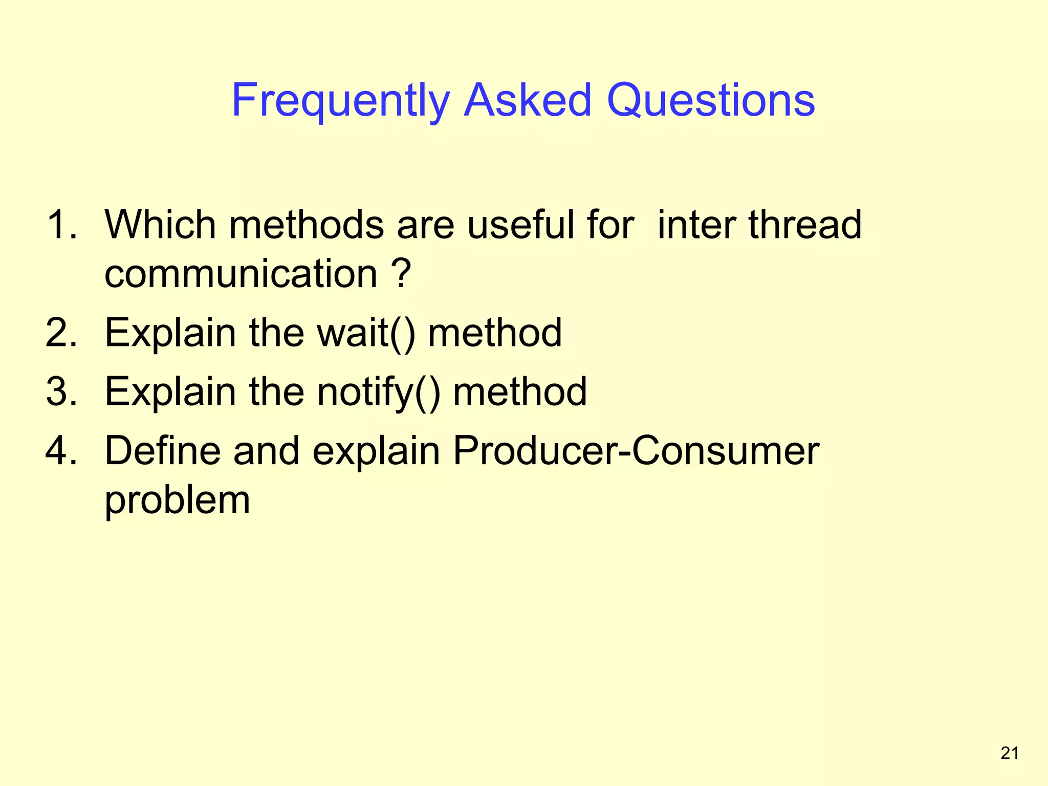 Frequently Asked Questions

1. Which methods are useful for inter thread
   communication ?
2. Explain the wait() method
3. Explain the notify() method
4. Define and explain Producer-Consumer
   problem




                                               21
 