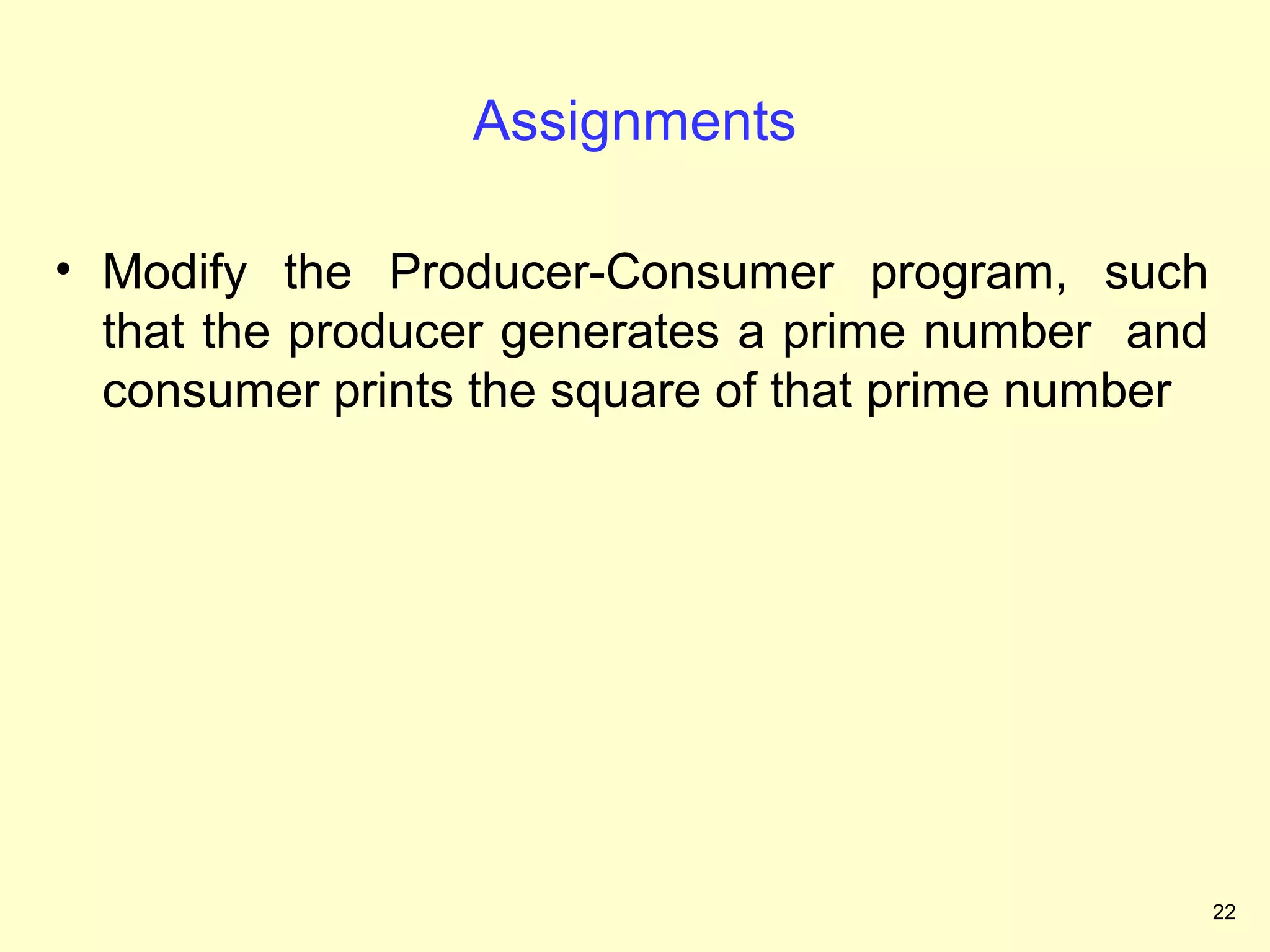 Assignments

• Modify the Producer-Consumer program, such
  that the producer generates a prime number and
  consumer prints the square of that prime number




                                                    22
 