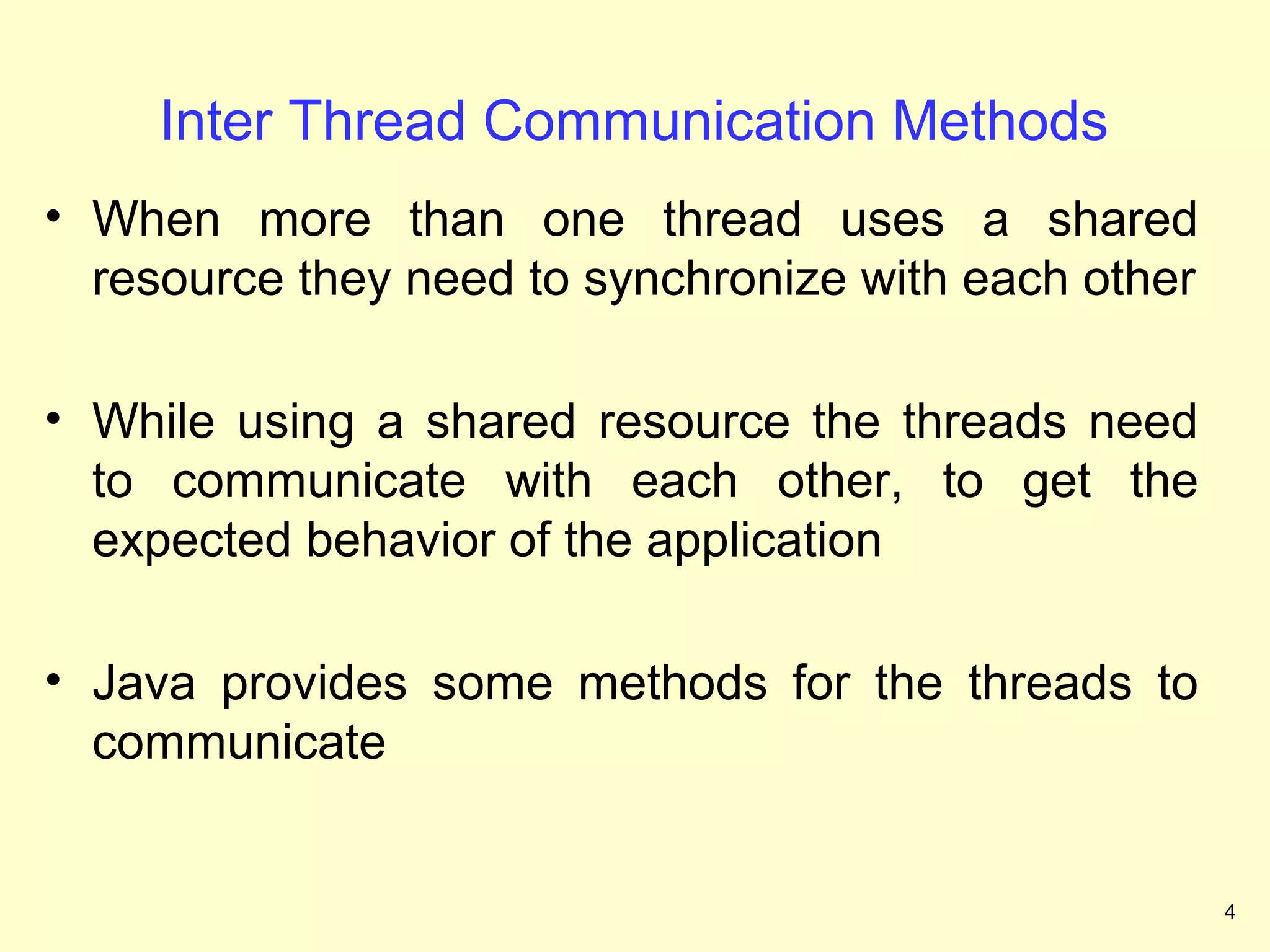 Inter Thread Communication Methods
• When more than one thread uses a shared
  resource they need to synchronize with each other

• While using a shared resource the threads need
  to communicate with each other, to get the
  expected behavior of the application

• Java provides some methods for the threads to
  communicate


                                                      4
 