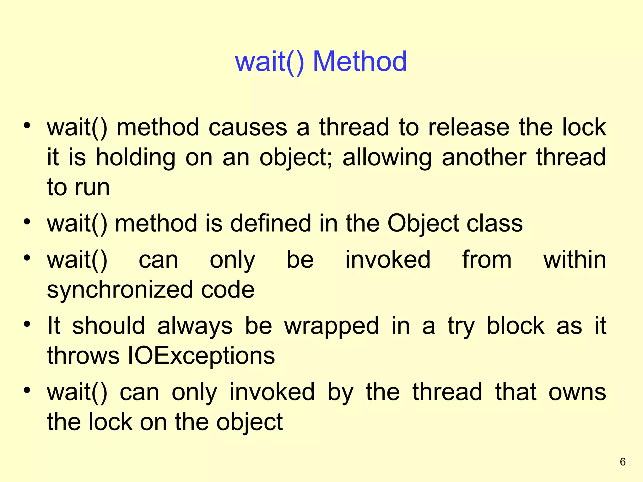 wait() Method

• wait() method causes a thread to release the lock
  it is holding on an object; allowing another thread
  to run
• wait() method is defined in the Object class
• wait() can only be invoked from within
  synchronized code
• It should always be wrapped in a try block as it
  throws IOExceptions
• wait() can only invoked by the thread that owns
  the lock on the object
                                                        6
 
