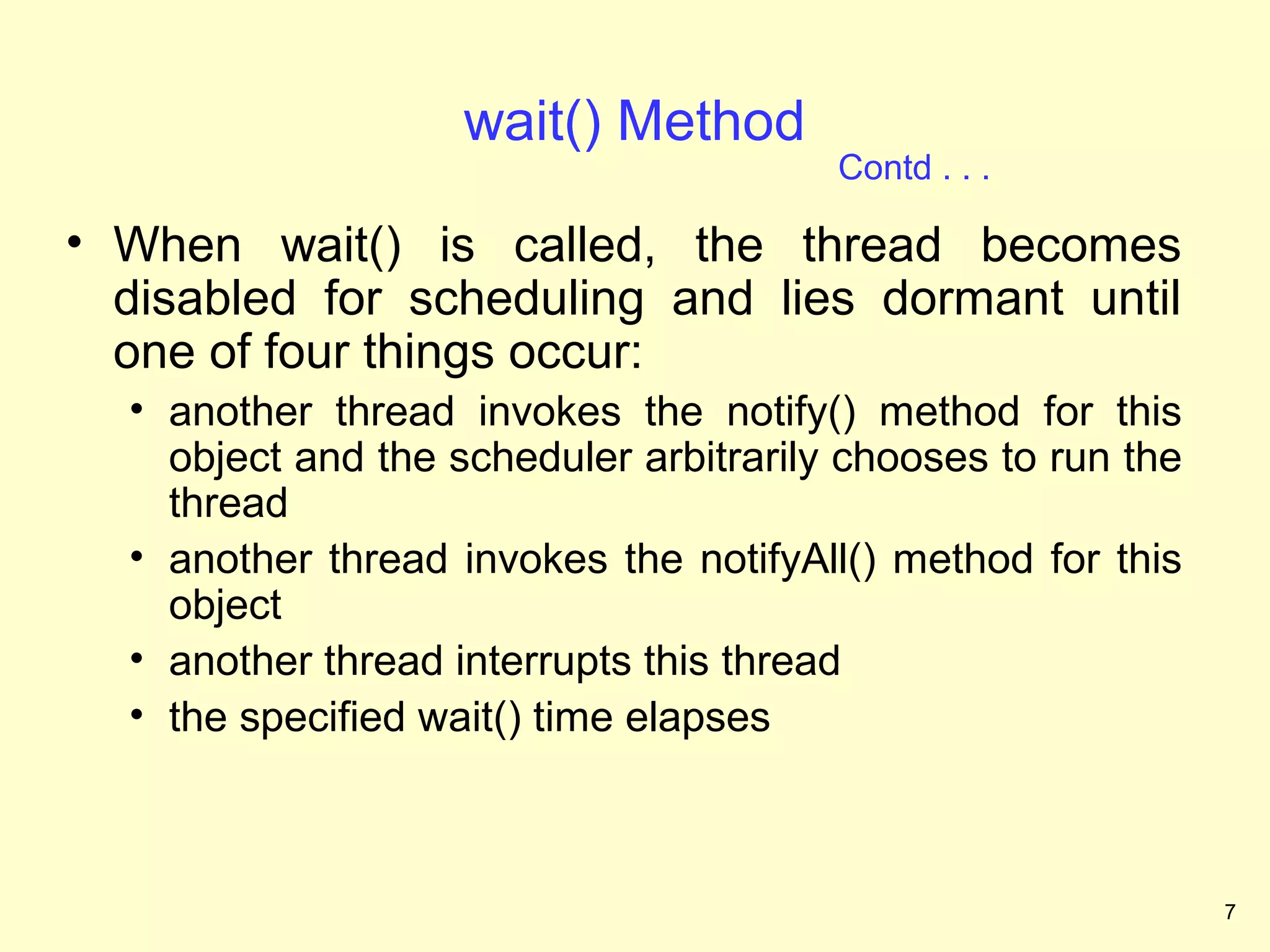 wait() Method
                                        Contd . . .

• When wait() is called, the thread becomes
  disabled for scheduling and lies dormant until
  one of four things occur:
  • another thread invokes the notify() method for this
    object and the scheduler arbitrarily chooses to run the
    thread
  • another thread invokes the notifyAll() method for this
    object
  • another thread interrupts this thread
  • the specified wait() time elapses



                                                              7
 