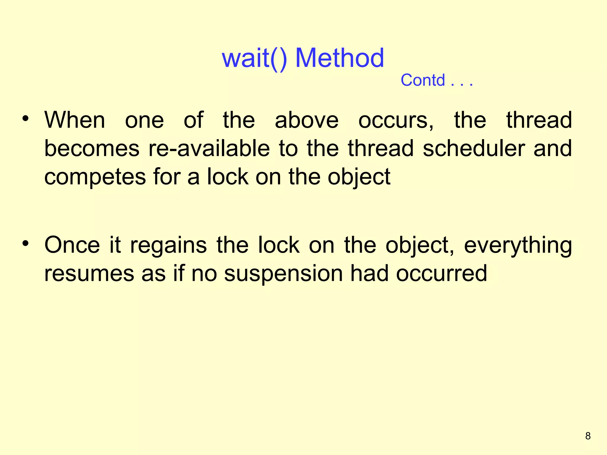 wait() Method
                                   Contd . . .

• When one of the above occurs, the thread
  becomes re-available to the thread scheduler and
  competes for a lock on the object

• Once it regains the lock on the object, everything
  resumes as if no suspension had occurred




                                                       8
 