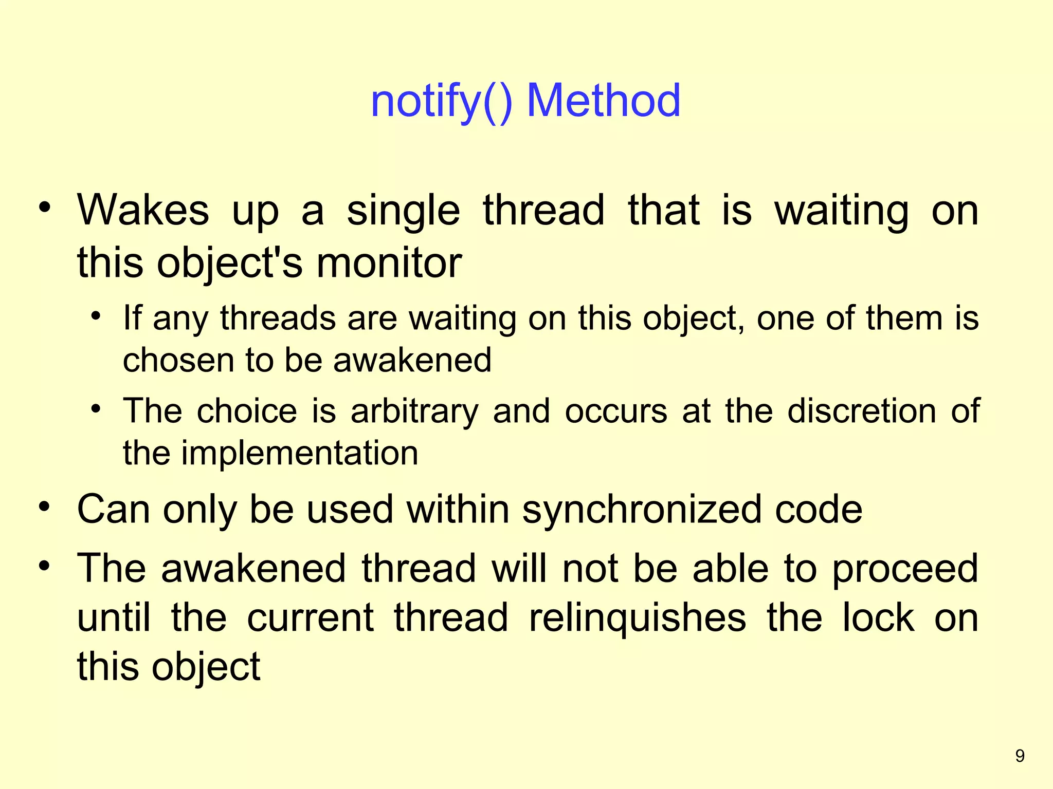 notify() Method

• Wakes up a single thread that is waiting on
  this object's monitor
  • If any threads are waiting on this object, one of them is
    chosen to be awakened
  • The choice is arbitrary and occurs at the discretion of
    the implementation
• Can only be used within synchronized code
• The awakened thread will not be able to proceed
  until the current thread relinquishes the lock on
  this object

                                                                9
 