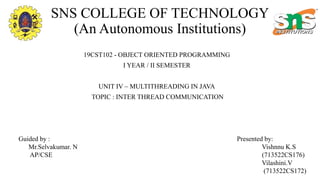 SNS COLLEGE OF TECHNOLOGY
(An Autonomous Institutions)
19CST102 - OBJECT ORIENTED PROGRAMMING
I YEAR / II SEMESTER
UNIT IV – MULTITHREADING IN JAVA
TOPIC : INTER THREAD COMMUNICATION
Presented by:
Vishnnu K.S
(713522CS176)
Vilashini.V
(713522CS172)
Guided by :
Mr.Selvakumar. N
AP/CSE
 